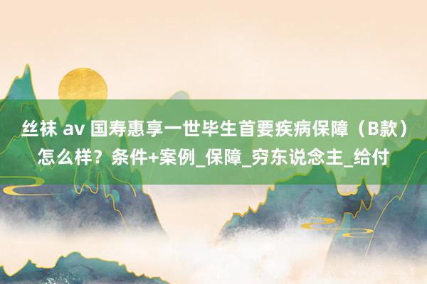 丝袜 av 国寿惠享一世毕生首要疾病保障（B款）怎么样？条件+案例_保障_穷东说念主_给付