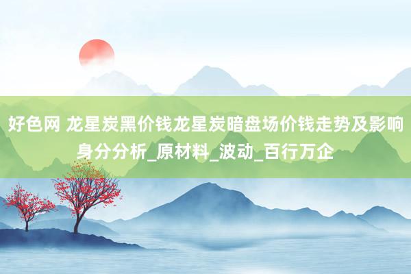 好色网 龙星炭黑价钱龙星炭暗盘场价钱走势及影响身分分析_原材料_波动_百行万企