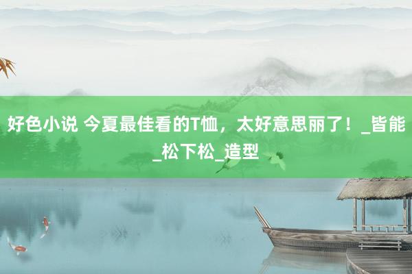 好色小说 今夏最佳看的T恤，太好意思丽了！_皆能_松下松_造型